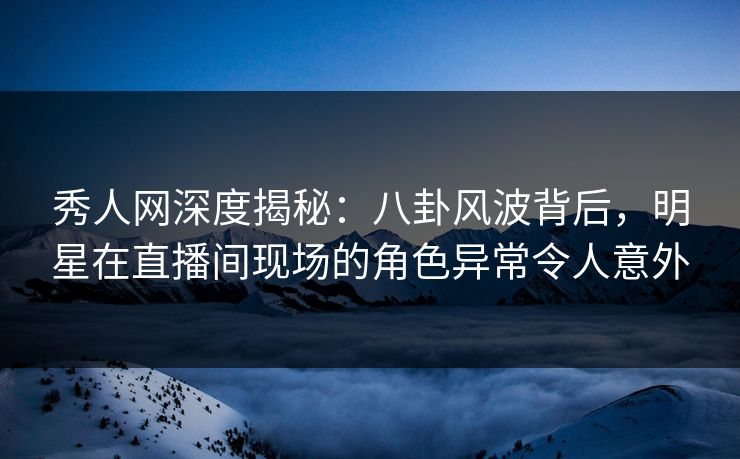 秀人网深度揭秘：八卦风波背后，明星在直播间现场的角色异常令人意外