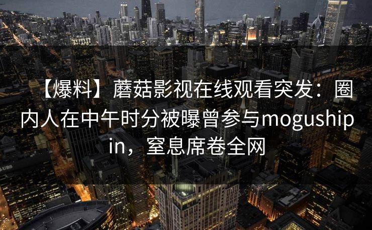 【爆料】蘑菇影视在线观看突发：圈内人在中午时分被曝曾参与mogushipin，窒息席卷全网