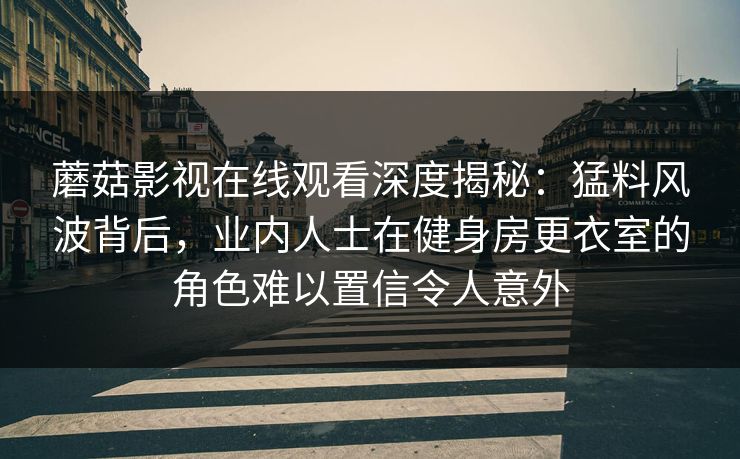 蘑菇影视在线观看深度揭秘:猛料风波背后,业内人士在健身房更衣室的角色难以置信令人意外 蘑菇影视在线观看深度揭秘:猛料风波背后,业内人士在健身房更衣室的角色难以置信令人意外