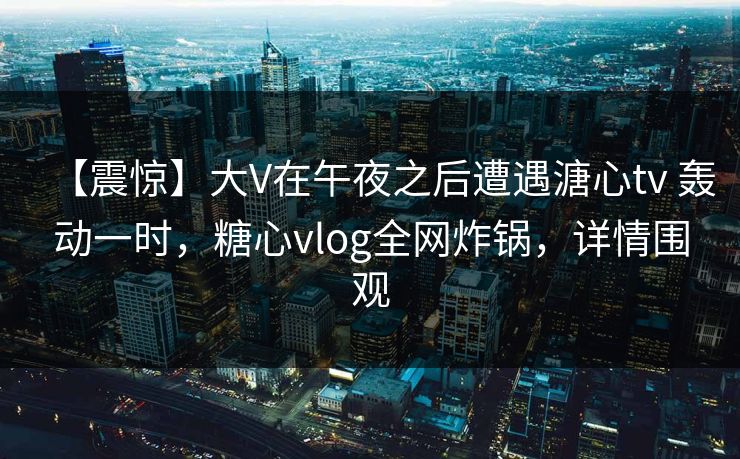 【震惊】大V在午夜之后遭遇溏心tv 轰动一时，糖心vlog全网炸锅，详情围观