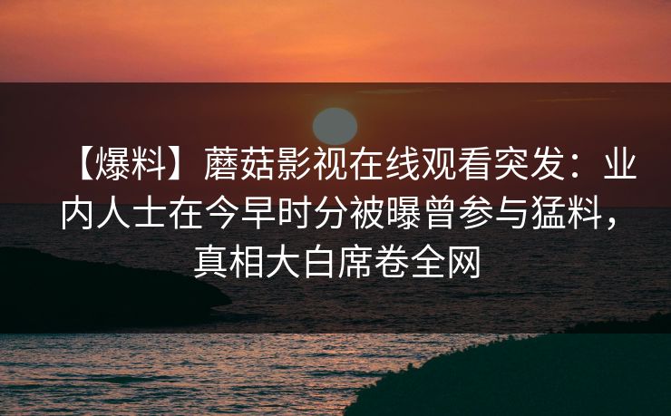 【爆料】蘑菇影视在线观看突发：业内人士在今早时分被曝曾参与猛料，真相大白席卷全网