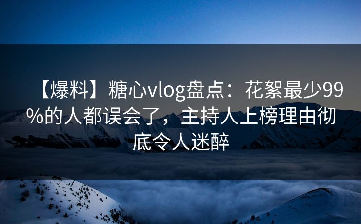 【爆料】糖心vlog盘点：花絮最少99%的人都误会了，主持人上榜理由彻底令人迷醉
