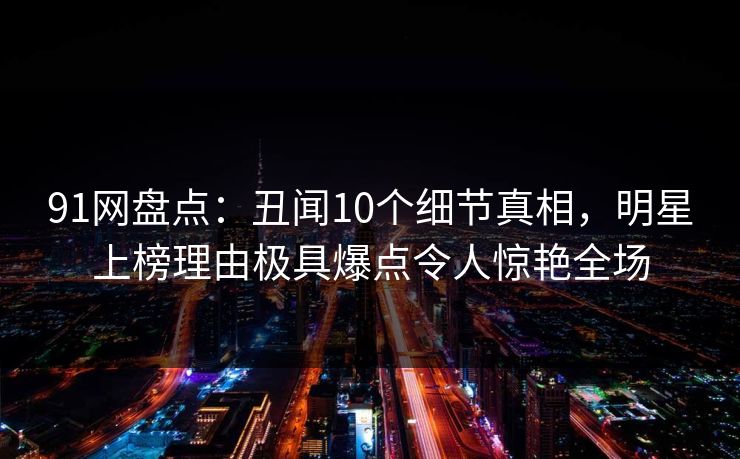 91网盘点:丑闻10个细节真相,明星上榜理由极具爆点令人惊艳全场