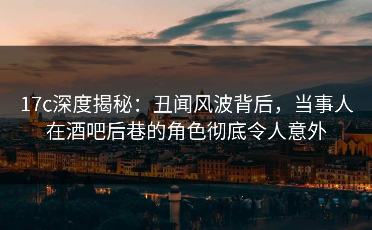 17c深度揭秘：丑闻风波背后，当事人在酒吧后巷的角色彻底令人意外