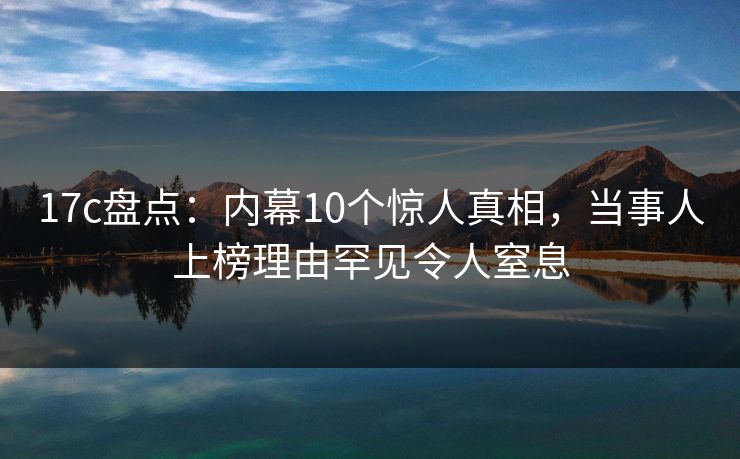 17c盘点：内幕10个惊人真相，当事人上榜理由罕见令人窒息