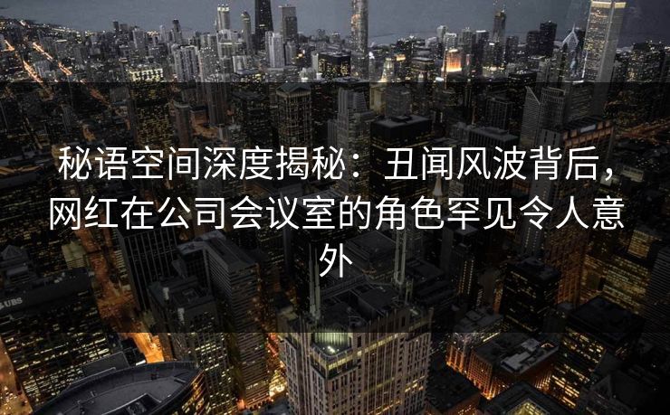 秘语空间深度揭秘：丑闻风波背后，网红在公司会议室的角色罕见令人意外