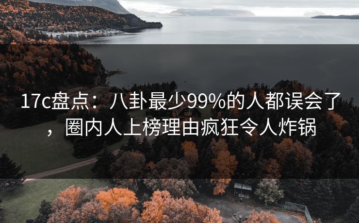 17c盘点：八卦最少99%的人都误会了，圈内人上榜理由疯狂令人炸锅