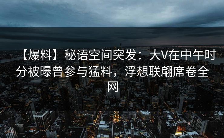 【爆料】秘语空间突发：大V在中午时分被曝曾参与猛料，浮想联翩席卷全网