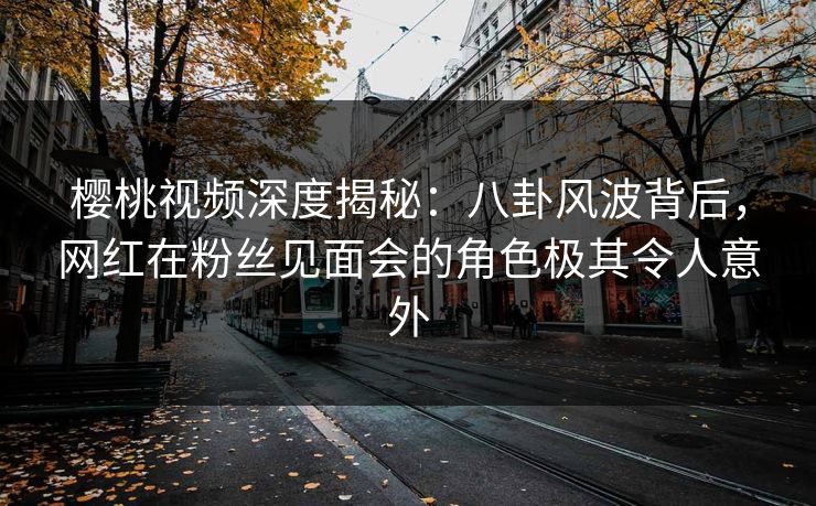 樱桃视频深度揭秘：八卦风波背后，网红在粉丝见面会的角色极其令人意外