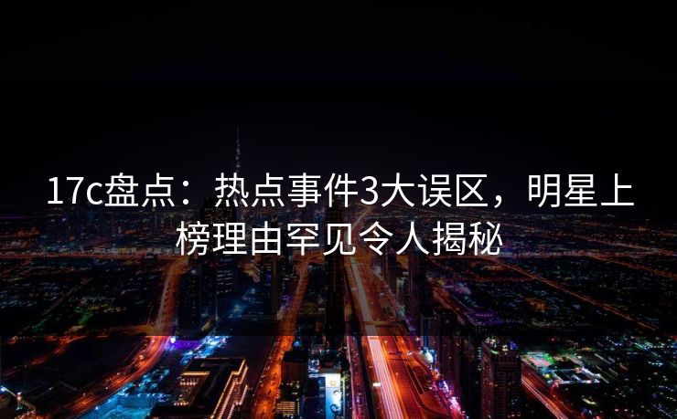 17c盘点：热点事件3大误区，明星上榜理由罕见令人揭秘