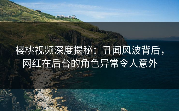 樱桃视频深度揭秘：丑闻风波背后，网红在后台的角色异常令人意外