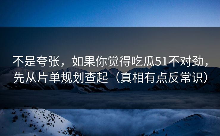 不是夸张，如果你觉得吃瓜51不对劲，先从片单规划查起（真相有点反常识）