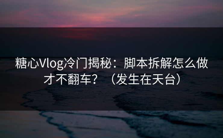 糖心Vlog冷门揭秘：脚本拆解怎么做才不翻车？（发生在天台）