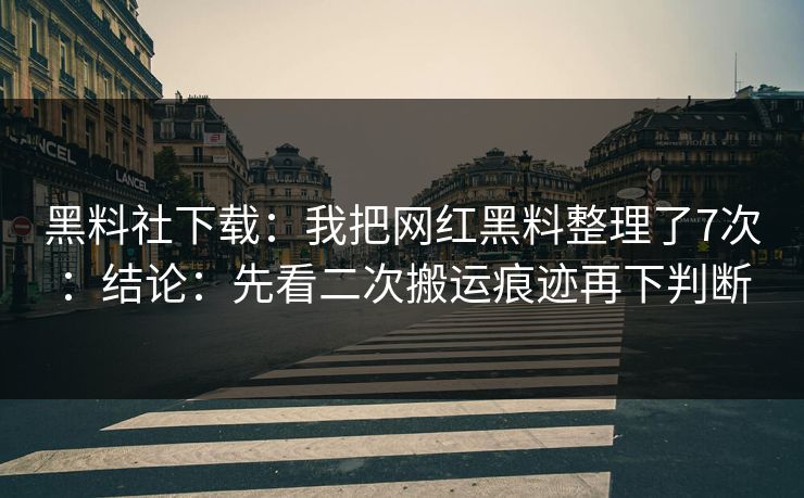 黑料社下载：我把网红黑料整理了7次：结论：先看二次搬运痕迹再下判断